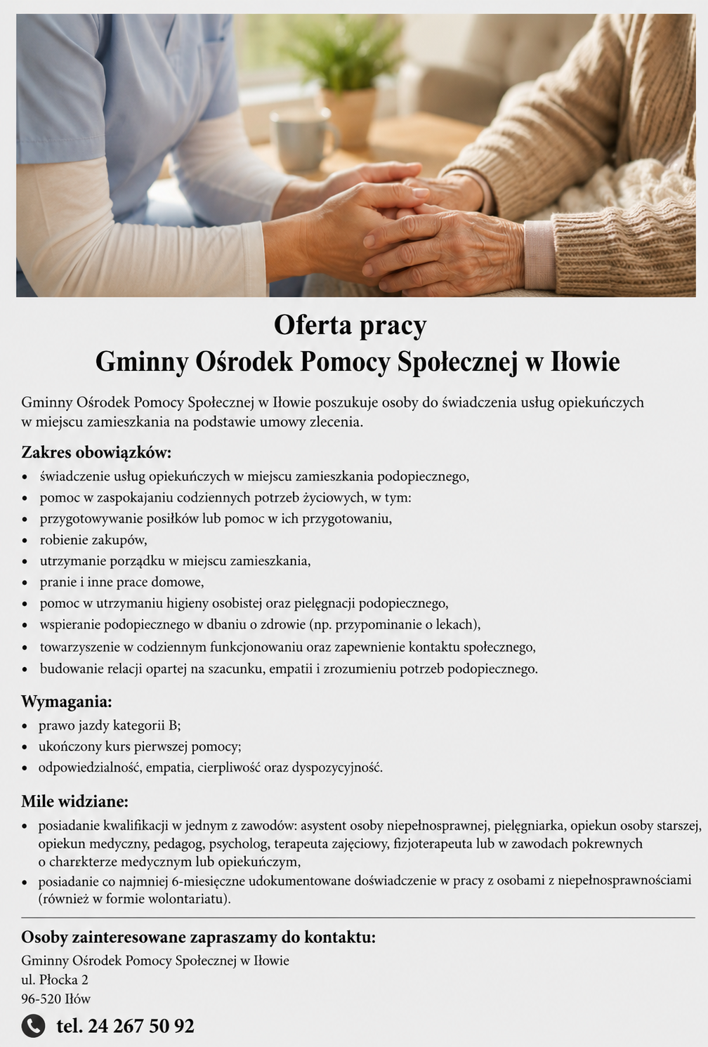 ,,Plakat z&nbsp;ofertą pracy Gminnego Ośrodka Pomocy Społecznej w&nbsp;Iłowie na&nbsp;stanowisko opiekuna osoby potrzebującej wsparcia. W g&oacute;rnej części znajduje się zdjęcie przedstawiające opiekuna trzymającego za ręce starszą osobę. Poniżej umieszczono informacje o&nbsp;zakresie obowiązk&oacute;w, obejmujących świadczenie usług opiekuńczych w&nbsp;miejscu zamieszkania podopiecznego, pomoc w&nbsp;codziennych czynnościach, przygotowywanie posiłk&oacute;w, robienie zakup&oacute;w, utrzymanie porządku, pomoc w&nbsp;higienie osobistej, wspieranie zdrowia oraz&nbsp;budowanie relacji i&nbsp;kontakt&oacute;w społecznych. W sekcji &bdquo;Wymagania&rdquo; wskazano prawo jazdy kategorii B, ukończony kurs pierwszej pomocy oraz&nbsp;cechy takie jak odpowiedzialność, empatia, cierpliwość i&nbsp;dyspozycyjność. W części &bdquo;Mile widziane&rdquo; wymieniono kwalifikacje w&nbsp;zawodach opiekuńczych lub&nbsp;medycznych oraz&nbsp;co najmniej sześciomiesięczne doświadczenie w&nbsp;pracy z&nbsp;osobami z&nbsp;niepełnosprawnościami. Na dole znajdują się dane kontaktowe GOPS w&nbsp;Iłowie: ul. Płocka 2, 96-520 Ił&oacute;w, tel. 24 267 50 92.&rdquo;